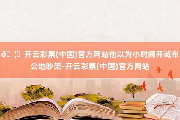 🦄开云彩票(中国)官方网站他以为小时间开诚布公地吵架-开云彩票(中国)官方网站