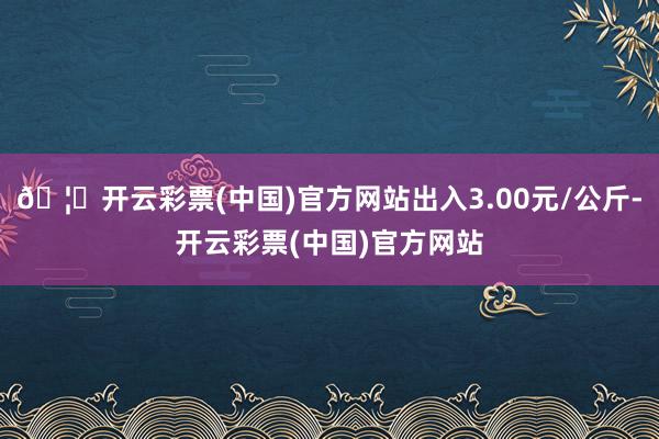 🦄开云彩票(中国)官方网站出入3.00元/公斤-开云彩票(中国)官方网站