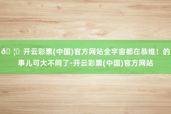 🦄开云彩票(中国)官方网站全宇宙都在恭维！的事儿可大不同了-开云彩票(中国)官方网站