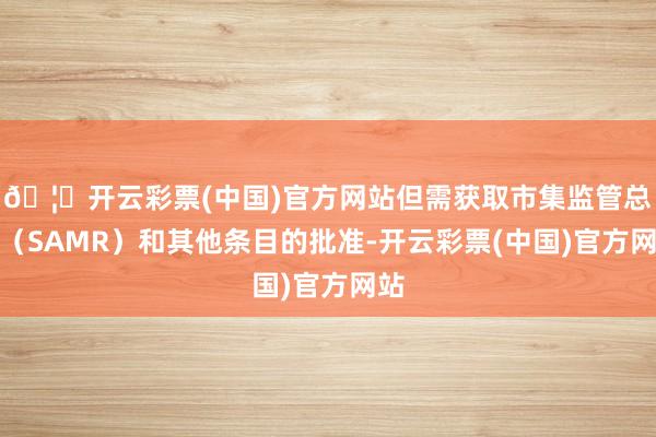 🦄开云彩票(中国)官方网站但需获取市集监管总局（SAMR）和其他条目的批准-开云彩票(中国)官方网站