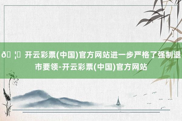 🦄开云彩票(中国)官方网站进一步严格了强制退市要领-开云彩票(中国)官方网站
