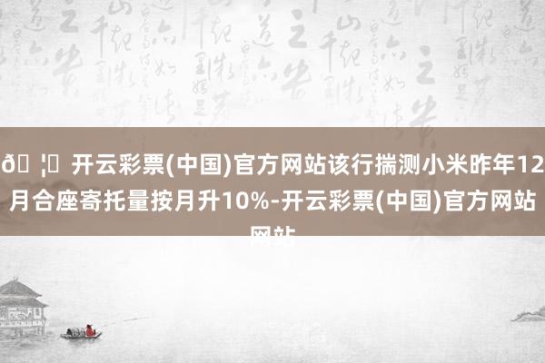 🦄开云彩票(中国)官方网站该行揣测小米昨年12月合座寄托量按月升10%-开云彩票(中国)官方网站