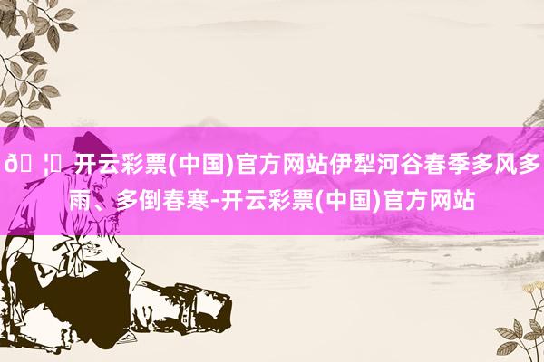 🦄开云彩票(中国)官方网站伊犁河谷春季多风多雨、多倒春寒-开云彩票(中国)官方网站