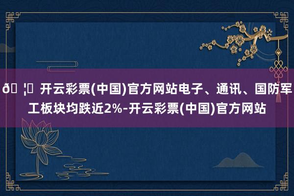 🦄开云彩票(中国)官方网站电子、通讯、国防军工板块均跌近2%-开云彩票(中国)官方网站