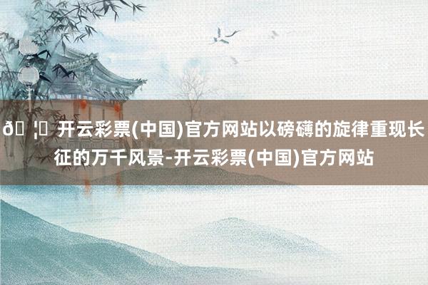 🦄开云彩票(中国)官方网站以磅礴的旋律重现长征的万千风景-开云彩票(中国)官方网站