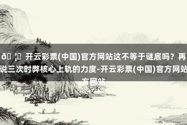 🦄开云彩票(中国)官方网站这不等于谜底吗？再说三次时弊核心上轨的力度-开云彩票(中国)官方网站