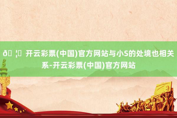 🦄开云彩票(中国)官方网站与小S的处境也相关系-开云彩票(中国)官方网站
