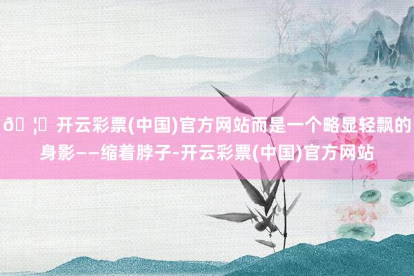 🦄开云彩票(中国)官方网站而是一个略显轻飘的身影——缩着脖子-开云彩票(中国)官方网站