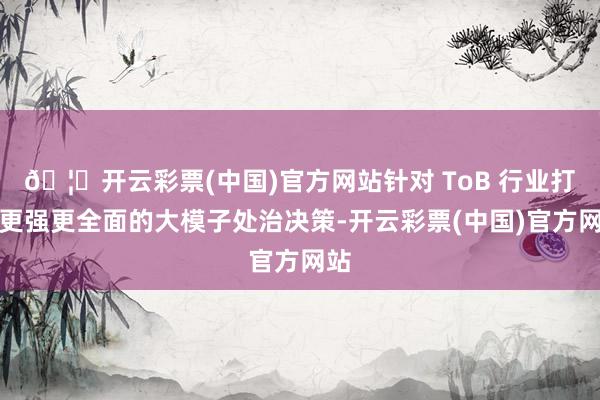 🦄开云彩票(中国)官方网站针对 ToB 行业打造更强更全面的大模子处治决策-开云彩票(中国)官方网站