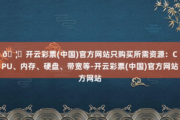 🦄开云彩票(中国)官方网站只购买所需资源：CPU、内存、硬盘、带宽等-开云彩票(中国)官方网站