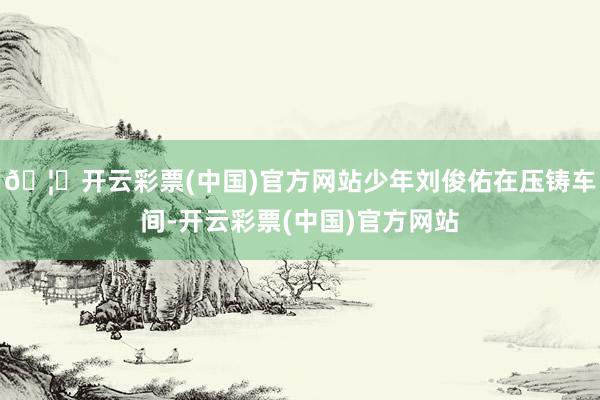🦄开云彩票(中国)官方网站少年刘俊佑在压铸车间-开云彩票(中国)官方网站