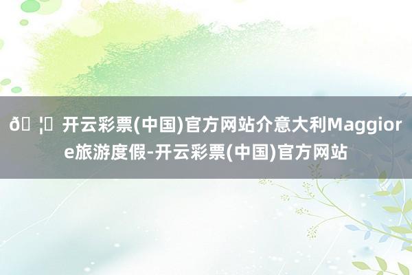 🦄开云彩票(中国)官方网站介意大利Maggiore旅游度假-开云彩票(中国)官方网站