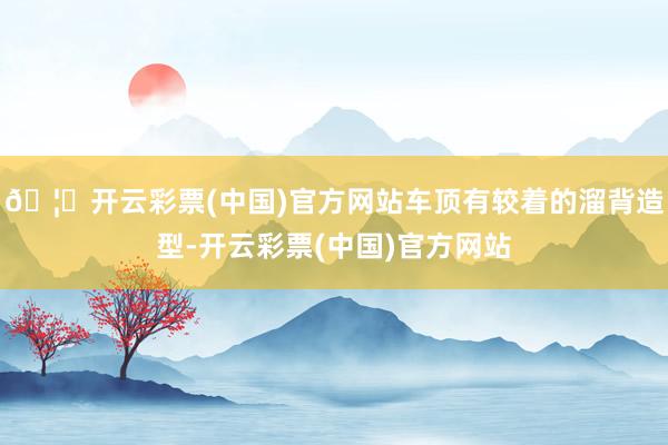 🦄开云彩票(中国)官方网站车顶有较着的溜背造型-开云彩票(中国)官方网站