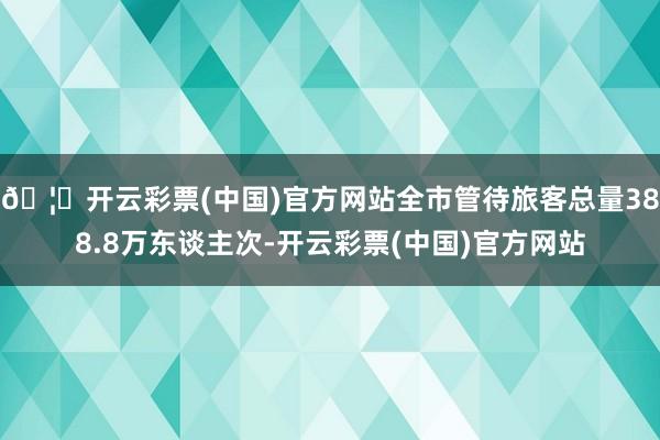 🦄开云彩票(中国)官方网站全市管待旅客总量388.8万东谈主次-开云彩票(中国)官方网站