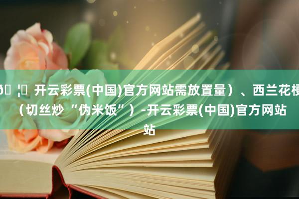 🦄开云彩票(中国)官方网站需放置量）、西兰花梗（切丝炒 “伪米饭”）-开云彩票(中国)官方网站