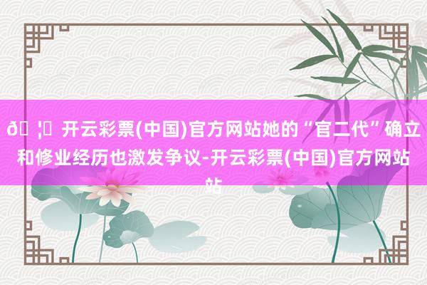🦄开云彩票(中国)官方网站她的“官二代”确立和修业经历也激发争议-开云彩票(中国)官方网站