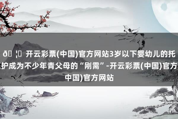 🦄开云彩票(中国)官方网站3岁以下婴幼儿的托育照护成为不少年青父母的“刚需”-开云彩票(中国)官方网站