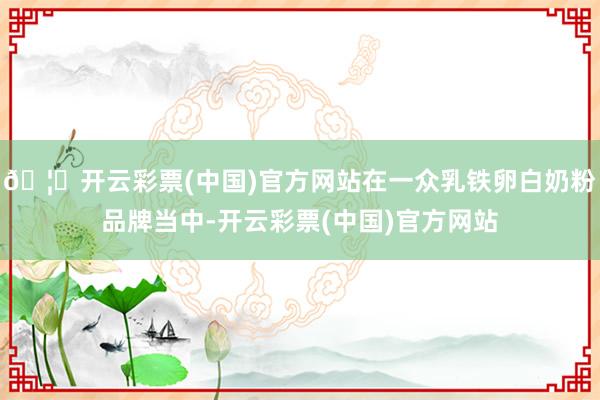 🦄开云彩票(中国)官方网站在一众乳铁卵白奶粉品牌当中-开云彩票(中国)官方网站