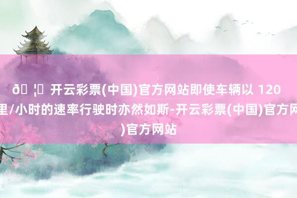 🦄开云彩票(中国)官方网站即使车辆以 120 公里/小时的速率行驶时亦然如斯-开云彩票(中国)官方网站