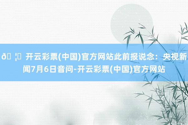 🦄开云彩票(中国)官方网站此前报说念：央视新闻7月6日音问-开云彩票(中国)官方网站