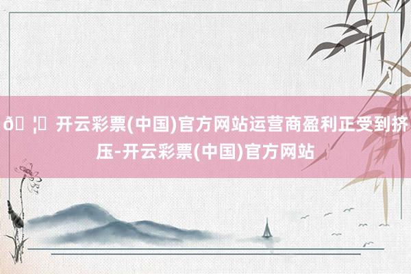 🦄开云彩票(中国)官方网站运营商盈利正受到挤压-开云彩票(中国)官方网站