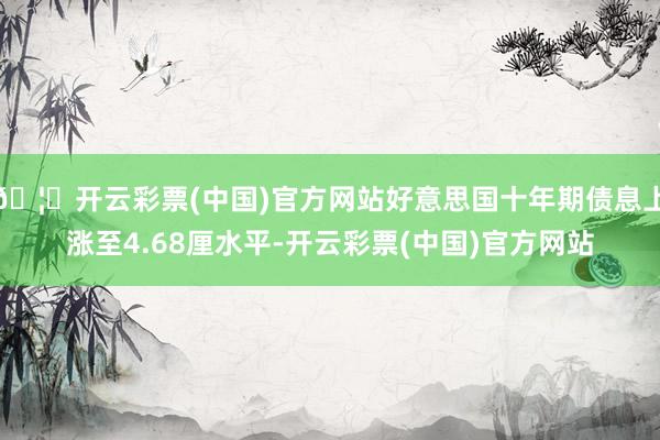 🦄开云彩票(中国)官方网站好意思国十年期债息上涨至4.68厘水平-开云彩票(中国)官方网站