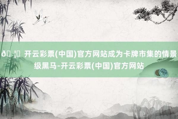 🦄开云彩票(中国)官方网站成为卡牌市集的情景级黑马-开云彩票(中国)官方网站