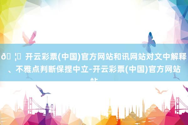 🦄开云彩票(中国)官方网站和讯网站对文中解释、不雅点判断保捏中立-开云彩票(中国)官方网站
