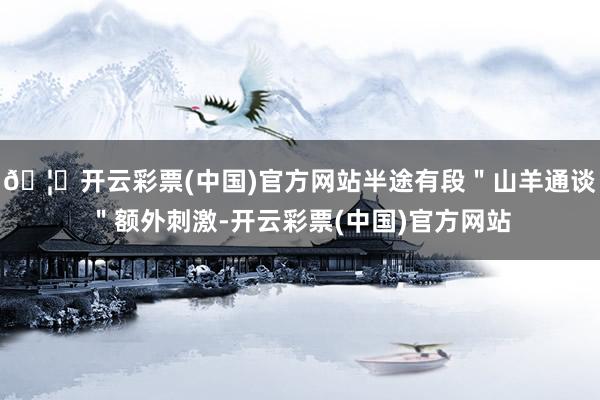 🦄开云彩票(中国)官方网站半途有段＂山羊通谈＂额外刺激-开云彩票(中国)官方网站