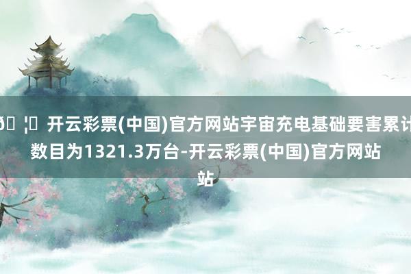🦄开云彩票(中国)官方网站宇宙充电基础要害累计数目为1321.3万台-开云彩票(中国)官方网站