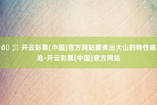 🦄开云彩票(中国)官方网站要煮出大山的特性临沧-开云彩票(中国)官方网站