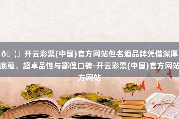 🦄开云彩票(中国)官方网站但名酒品牌凭借深厚底蕴、超卓品性与鄙俚口碑-开云彩票(中国)官方网站