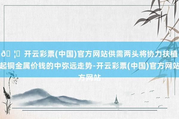 🦄开云彩票(中国)官方网站供需两头将协力扶植起铜金属价钱的中弥远走势-开云彩票(中国)官方网站