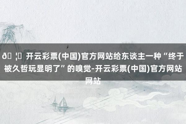 🦄开云彩票(中国)官方网站给东谈主一种“终于被久哲玩显明了”的嗅觉-开云彩票(中国)官方网站