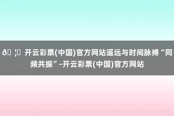 🦄开云彩票(中国)官方网站遥远与时间脉搏“同频共振”-开云彩票(中国)官方网站