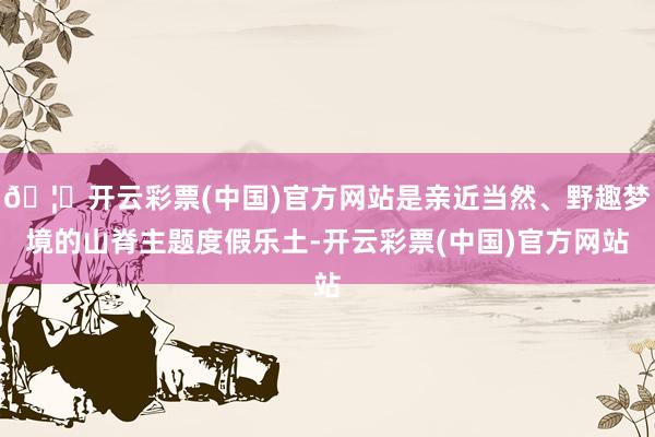 🦄开云彩票(中国)官方网站是亲近当然、野趣梦境的山脊主题度假乐土-开云彩票(中国)官方网站