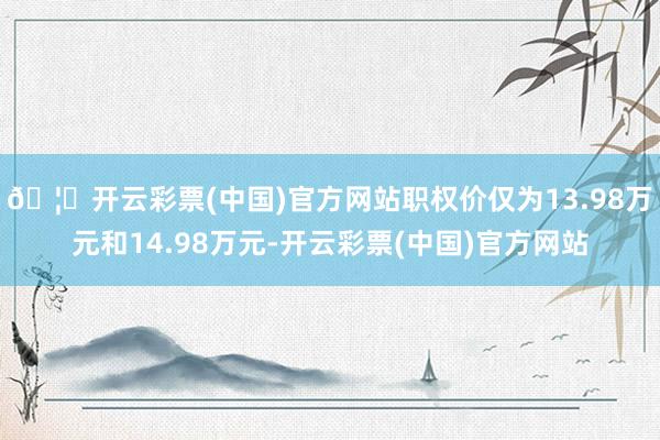🦄开云彩票(中国)官方网站职权价仅为13.98万元和14.98万元-开云彩票(中国)官方网站