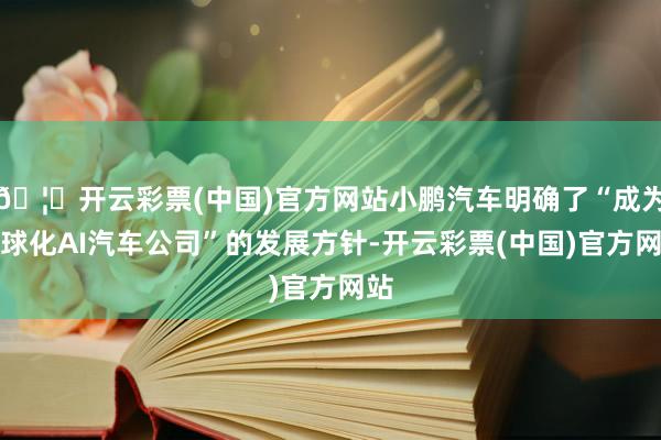 🦄开云彩票(中国)官方网站小鹏汽车明确了“成为全球化AI汽车公司”的发展方针-开云彩票(中国)官方网站