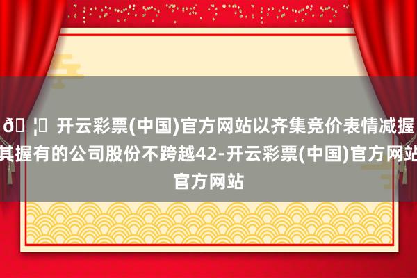 🦄开云彩票(中国)官方网站以齐集竞价表情减握其握有的公司股份不跨越42-开云彩票(中国)官方网站