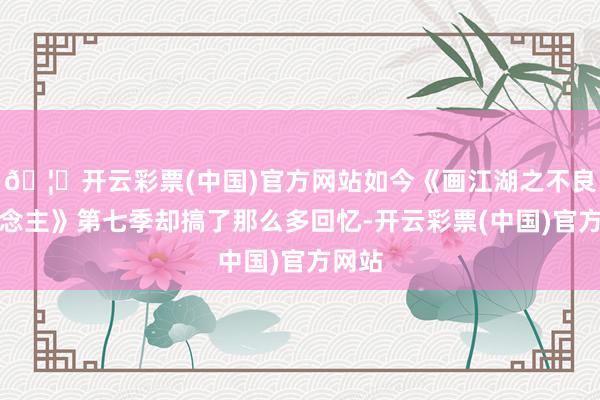 🦄开云彩票(中国)官方网站如今《画江湖之不良东说念主》第七季却搞了那么多回忆-开云彩票(中国)官方网站