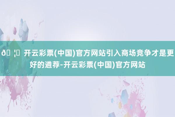 🦄开云彩票(中国)官方网站引入商场竞争才是更好的遴荐-开云彩票(中国)官方网站