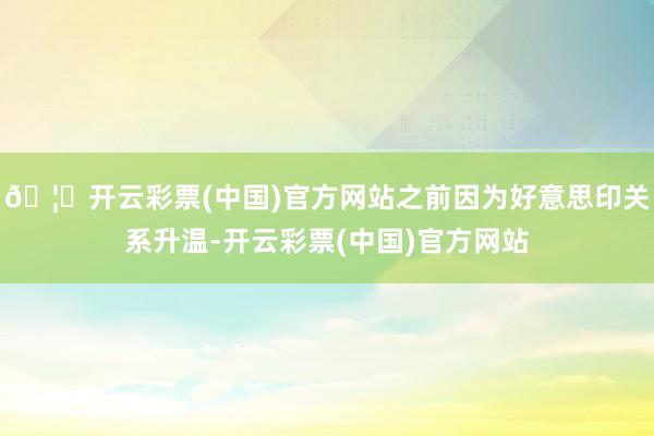 🦄开云彩票(中国)官方网站之前因为好意思印关系升温-开云彩票(中国)官方网站