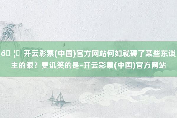 🦄开云彩票(中国)官方网站何如就碍了某些东谈主的眼？更讥笑的是-开云彩票(中国)官方网站