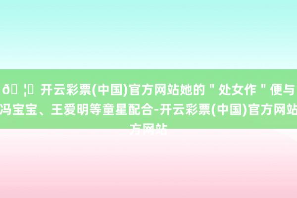 🦄开云彩票(中国)官方网站她的＂处女作＂便与冯宝宝、王爱明等童星配合-开云彩票(中国)官方网站
