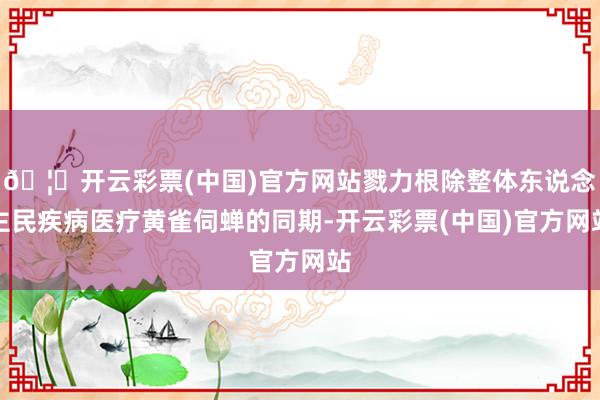 🦄开云彩票(中国)官方网站戮力根除整体东说念主民疾病医疗黄雀伺蝉的同期-开云彩票(中国)官方网站