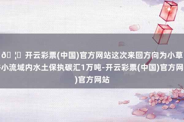 🦄开云彩票(中国)官方网站这次来回方向为小草峪小流域内水土保执碳汇1万吨-开云彩票(中国)官方网站