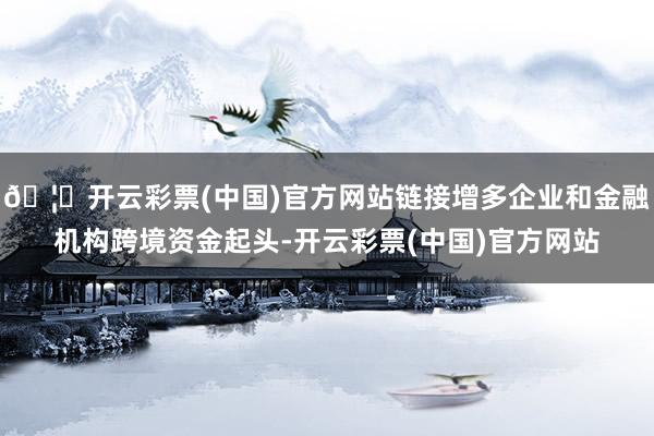 🦄开云彩票(中国)官方网站链接增多企业和金融机构跨境资金起头-开云彩票(中国)官方网站