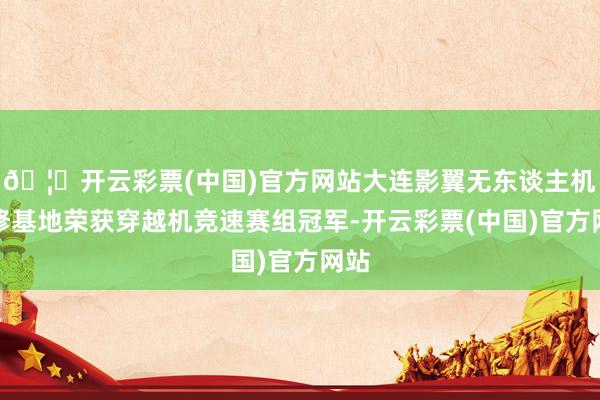 🦄开云彩票(中国)官方网站大连影翼无东谈主机检修基地荣获穿越机竞速赛组冠军-开云彩票(中国)官方网站