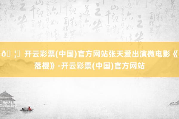 🦄开云彩票(中国)官方网站张天爱出演微电影《落樱》-开云彩票(中国)官方网站
