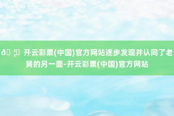 🦄开云彩票(中国)官方网站逐步发现并认同了老舅的另一面-开云彩票(中国)官方网站